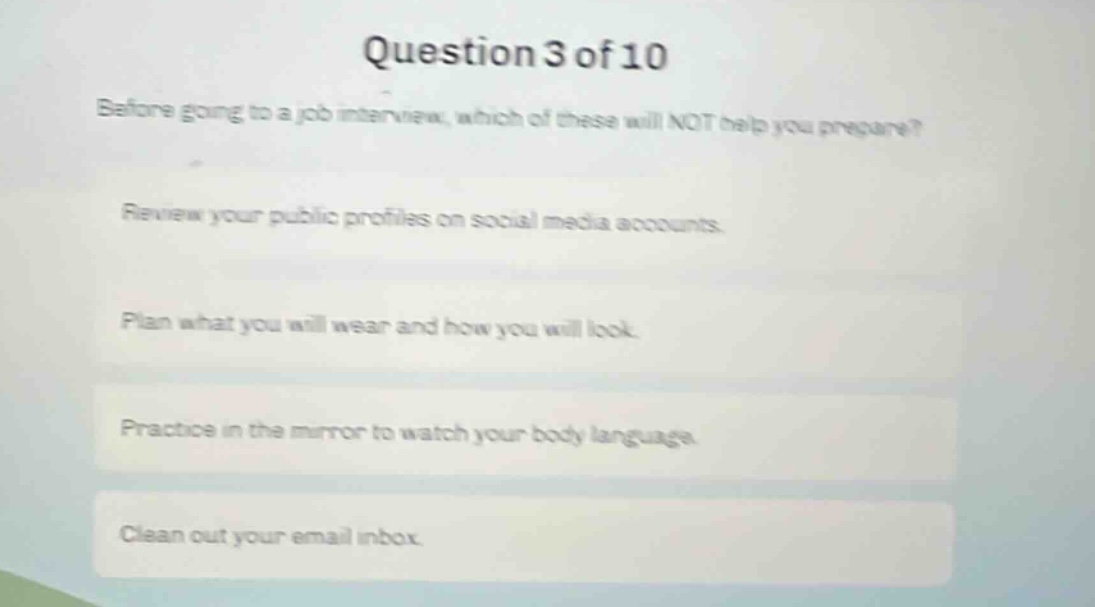 question 3 of 10\nbefore going to a job interview, which of these will not help you prepare?\nreview your public profiles on social media accounts.\nplan what you will wear and how you will look.\npractice in the mirror to watch your body language.\nclean out your email inbox.