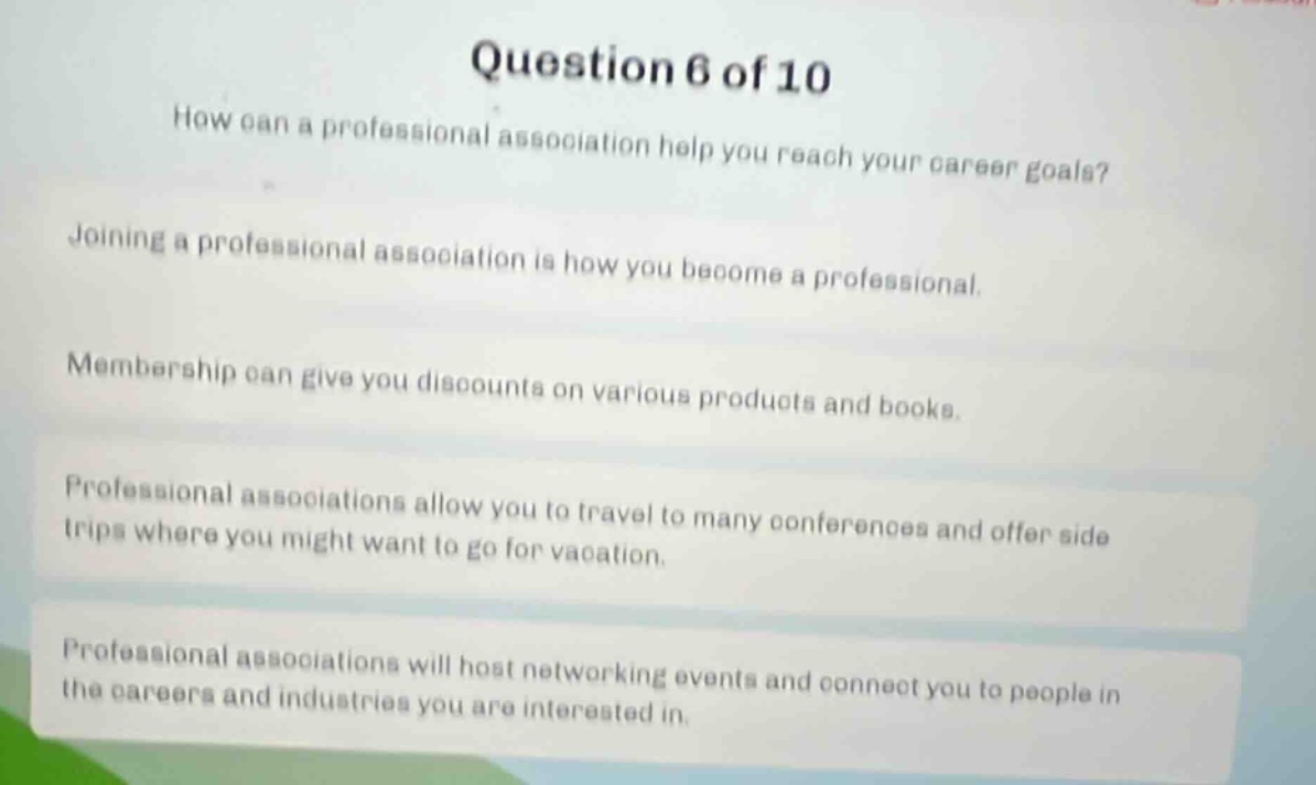 question 6 of 10\nhow can a professional association help you reach your career goals?\njoining a professional association is how you become a professional.\nmembership can give you discounts on various products and books.\nprofessional associations allow you to travel to many conferences and offer side trips where you might want to go for vacation.\nprofessional associations will host networking events and connect you to people in the careers and industries you are interested in.