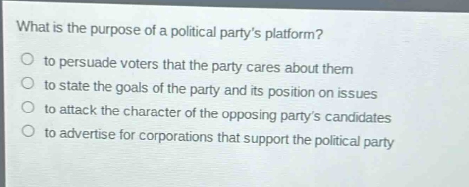 what is the purpose of a political partys platform?\no to persuade voters that the party cares about them\no to state the goals of the party and its position on issues\no to attack the character of the opposing partys candidates\no to advertise for corporations that support the political party