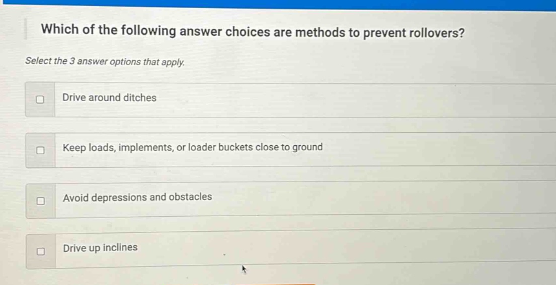 which of the following answer choices are methods to prevent rollovers? select the 3 answer options that apply. drive around ditches keep loads, implements, or loader buckets close to ground avoid depressions and obstacles drive up inclines