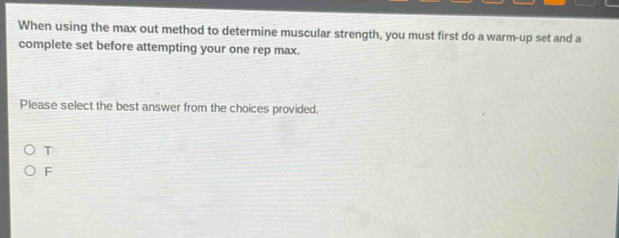 when using the max out method to determine muscular strength, you must first do a warm - up set and a complete set before attempting your one rep max. please select the best answer from the choices provided. o t o f