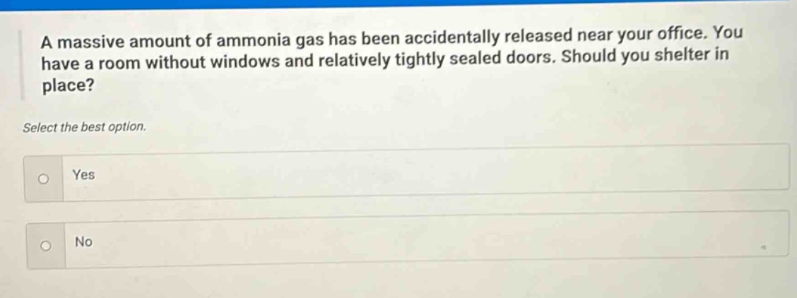 a massive amount of ammonia gas has been accidentally released near your office. you have a room without windows and relatively tightly sealed doors. should you shelter in place? select the best option. yes no