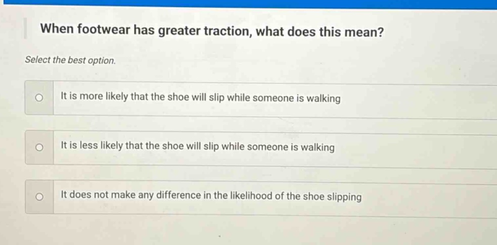 when footwear has greater traction, what does this mean? select the best option. it is more likely that the shoe will slip while someone is walking it is less likely that the shoe will slip while someone is walking it does not make any difference in the likelihood of the shoe slipping
