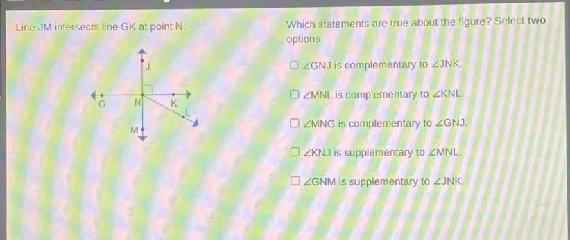 line jm intersects line gk at point n. which statements are true about the figure? select two options. ∠gnj is complementary to ∠jnk. ∠mnl is complementary to ∠knl. ∠mng is complementary to ∠gnj. ∠knj is supplementary to ∠mnl. ∠gnm is supplementary to ∠jnk.
