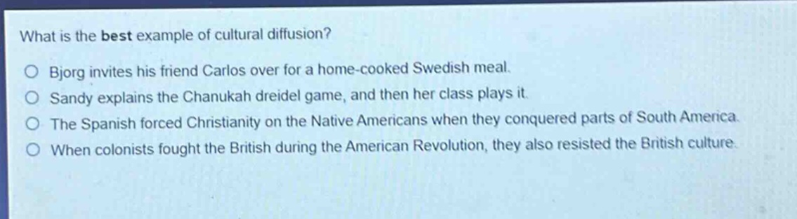 what is the best example of cultural diffusion?\no bjorg invites his friend carlos over for a home - cooked swedish meal.\no sandy explains the chanukah dreidel game, and then her class plays it.\no the spanish forced christianity on the native americans when they conquered parts of south america.\no when colonists fought the british during the american revolution, they also resisted the british culture.