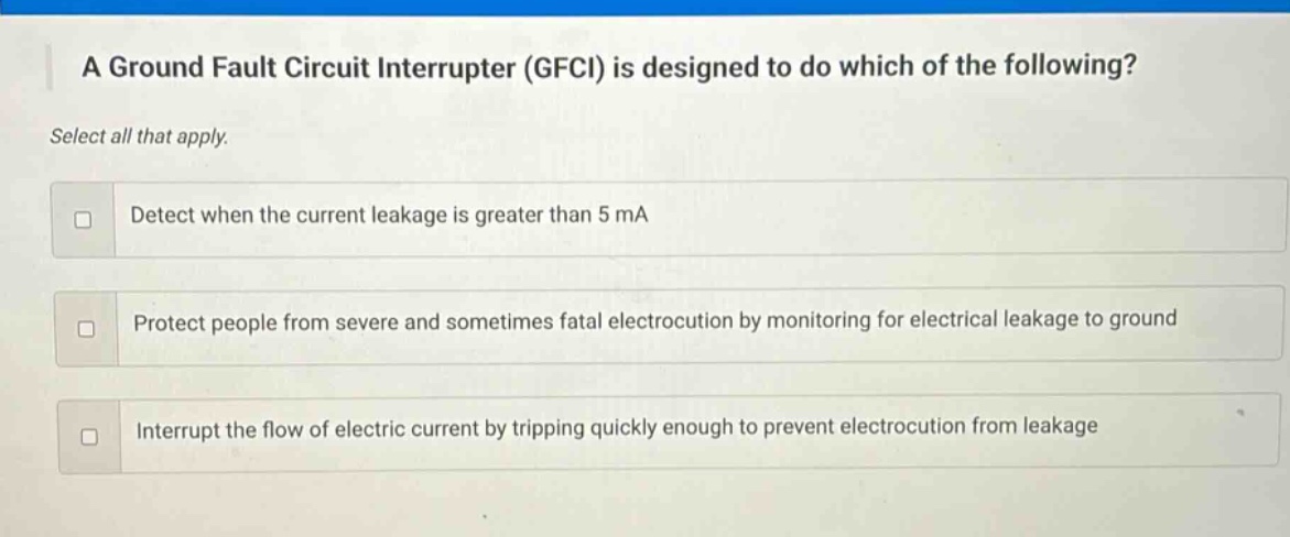 a ground fault circuit interrupter (gfci) is designed to do which of the following? select all that apply. detect when the current leakage is greater than 5 ma protect people from severe and sometimes fatal electrocution by monitoring for electrical leakage to ground interrupt the flow of electric current by tripping quickly enough to prevent electrocution from leakage