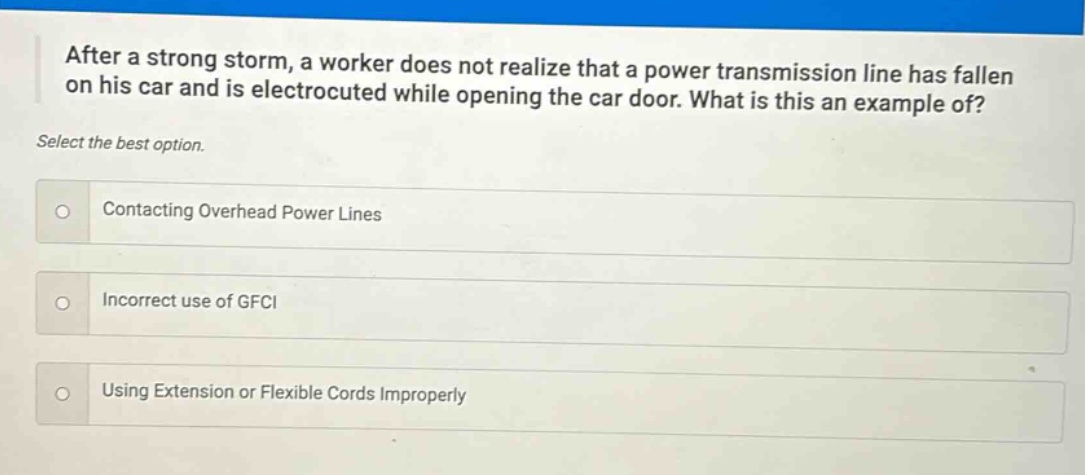 after a strong storm, a worker does not realize that a power transmission line has fallen on his car and is electrocuted while opening the car door. what is this an example of? select the best option. contacting overhead power lines incorrect use of gfci using extension or flexible cords improperly