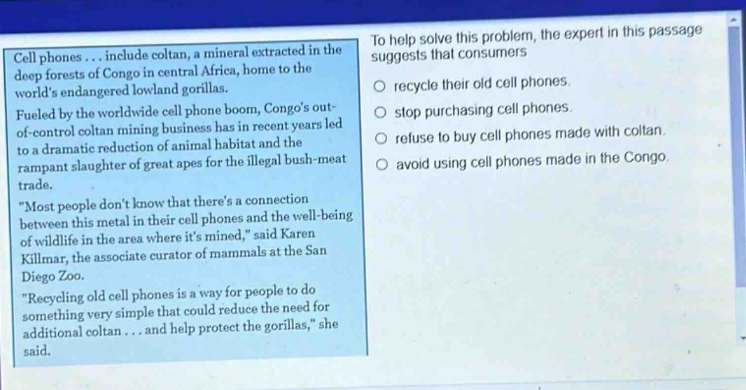 cell phones... include coltan, a mineral extracted in the deep forests of congo in central africa, home to the worlds endangered lowland gorillas. fueled by the worldwide cell phone boom, congos out - of - control coltan mining business has in recent years led to a dramatic reduction of animal habitat and the rampant slaughter of great apes for the illegal bush - meat trade. \most people dont know that theres a connection between this metal in their cell phones and the well - being of wildlife in the area where its mined,\ said karen killmar, the associate curator of mammals at the san diego zoo. \recycling old cell phones is a way for people to do something very simple that could reduce the need for additional coltan... and help protect the gorillas,\ she said. to help solve this problem, the expert in this passage suggests that consumers recycle their old cell phones. stop purchasing cell phones. refuse to buy cell phones made with coltan. avoid using cell phones made in the congo.