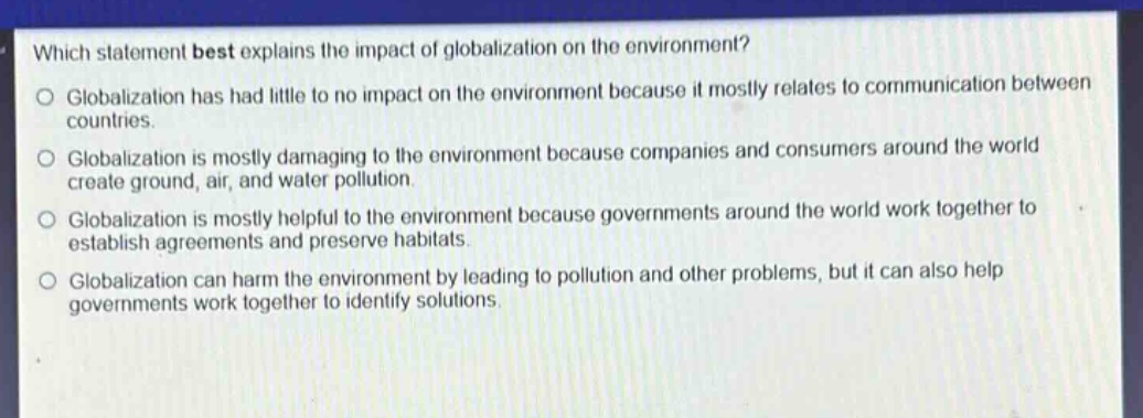 which statement best explains the impact of globalization on the environment?\nglobalization has had little to no impact on the environment because it mostly relates to communication between countries.\nglobalization is mostly damaging to the environment because companies and consumers around the world create ground, air, and water pollution.\nglobalization is mostly helpful to the environment because governments around the world work together to establish agreements and preserve habitats.\nglobalization can harm the environment by leading to pollution and other problems, but it can also help governments work together to identify solutions.