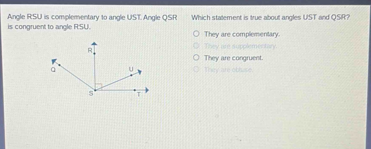 angle rsu is complementary to angle ust. angle qsr is congruent to angle rsu. which statement is true about angles ust and qsr? they are complementary. they are supplementary. they are congruent. they are obtuse.