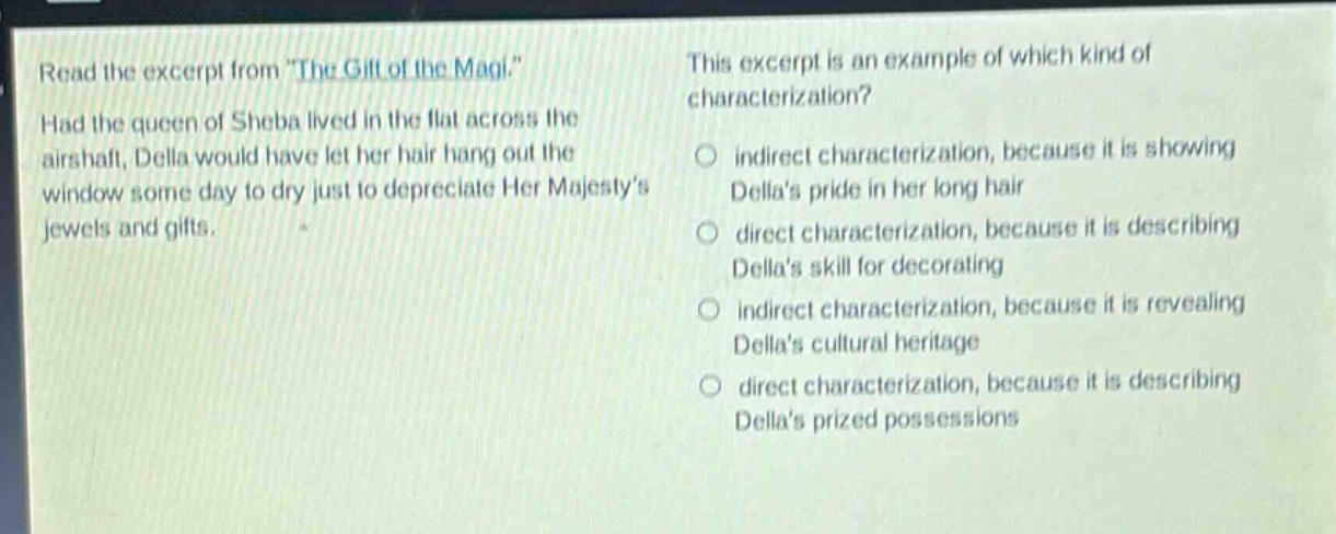read the excerpt from \the gift of the magi.\ had the queen of sheba lived in the flat across the air - shaft, della would have let her hair hang out the window some day to dry just to depreciate her majestys jewels and gifts. this excerpt is an example of which kind of characterization? indirect characterization, because it is showing dellas pride in her long hair direct characterization, because it is describing dellas skill for decorating indirect characterization, because it is revealing dellas cultural heritage direct characterization, because it is describing dellas prized possessions