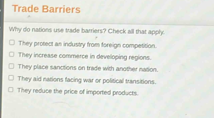 trade barriers\nwhy do nations use trade barriers? check all that apply.\nthey protect an industry from foreign competition.\nthey increase commerce in developing regions.\nthey place sanctions on trade with another nation.\nthey aid nations facing war or political transitions.\nthey reduce the price of imported products.