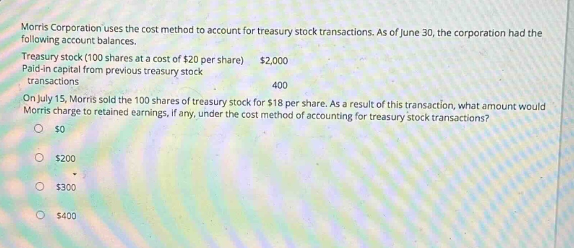 morris corporation uses the cost method to account for treasury stock transactions. as of june 30, the corporation had the following account balances. treasury stock (100 shares at a cost of $20 per share) $2,000 paid - in capital from previous treasury stock transactions 400 on july 15, morris sold the 100 shares of treasury stock for $18 per share. as a result of this transaction, what amount would morris charge to retained earnings, if any, under the cost method of accounting for treasury stock transactions? $0 $200 $300 $400