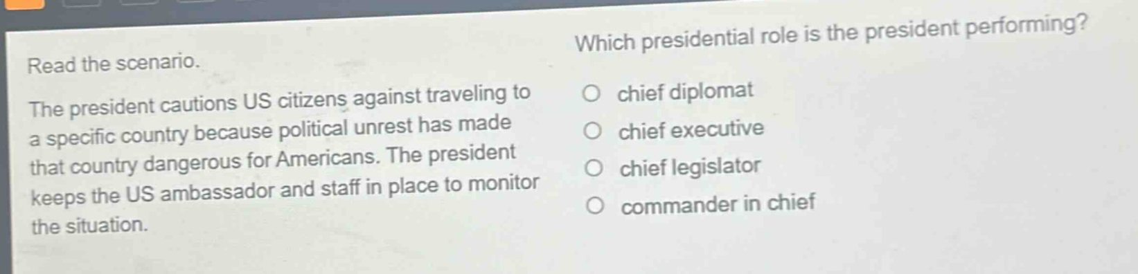 read the scenario. the president cautions us citizens against traveling to a specific country because political unrest has made that country dangerous for americans. the president keeps the us ambassador and staff in place to monitor the situation. which presidential role is the president performing? chief diplomat chief executive chief legislator commander in chief