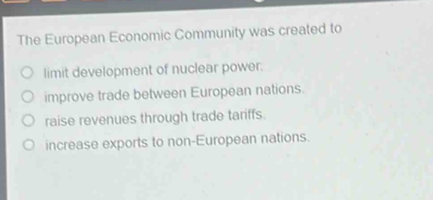 the european economic community was created to\nlimit development of nuclear power.\nimprove trade between european nations.\nraise revenues through trade tariffs.\nincrease exports to non - european nations.