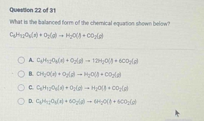 question 22 of 31 what is the balanced form of the chemical equation shown below? c6h12o6(s) + o2(g) → h2o(l) + co2(g) a. c6h12o6(s) + o2(g) → 12h2o(l) + 6co2(g) b. ch2o(s) + o2(g) → h2o(l) + co2(g) c. c6h12o6(s) + o2(g) → h2o(l) + co2(g) d. c6h12o6(s) + 6o2(g) → 6h2o(l) + 6co2(g)