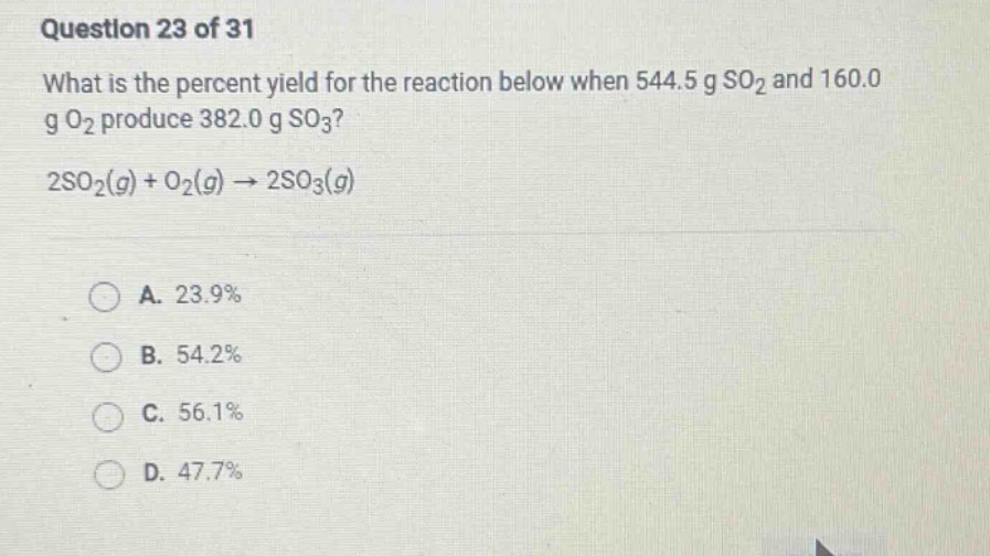 question 23 of 31 what is the percent yield for the reaction below when 544.5 g so2 and 160.0 g o2 produce 382.0 g so3? 2so2(g) + o2(g) → 2so3(g) a. 23.9% b. 54.2% c. 56.1% d. 47.7%