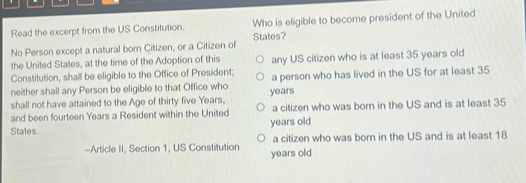 read the excerpt from the us constitution. no person except a natural born citizen, or a citizen of the united states, at the time of the adoption of this constitution, shall be eligible to the office of president; neither shall any person be eligible to that office who shall not have attained to the age of thirty five years, and been fourteen years a resident within the united states. -article ii, section 1, us constitution who is eligible to become president of the united states? any us citizen who is at least 35 years old a person who has lived in the us for at least 35 years a citizen who was born in the us and is at least 35 years old a citizen who was born in the us and is at least 18 years old