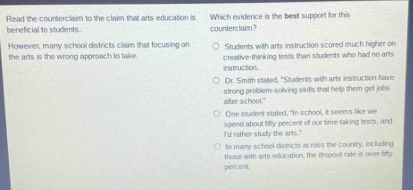 read the counter - claim to the claim that arts education is beneficial to students. however, many school districts claim that focusing on the arts is the wrong approach to take. which evidence is the best support for this counter - claim? students with arts instruction scored much higher on creative - thinking tests than students who had no arts instruction. dr. smith stated, “students with arts instruction have strong problem - solving skills that help them get jobs after school.” one student stated, “in school, it seems like we spend about fifty percent of our time taking tests, and i’d rather study the arts.” in many school districts across the country, including those with arts education, the dropout rate is over fifty percent.