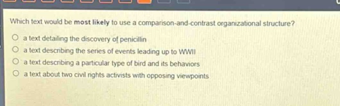 which text would be most likely to use a comparison - and - contrast organizational structure?\no a text detailing the discovery of penicillin\no a text describing the series of events leading up to wwii\no a text describing a particular type of bird and its behaviors\no a text about two civil rights activists with opposing viewpoints