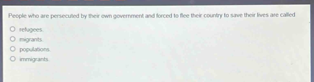 people who are persecuted by their own government and forced to flee their country to save their lives are called\nrefugees.\nmigrants.\npopulations.\nimmigrants.