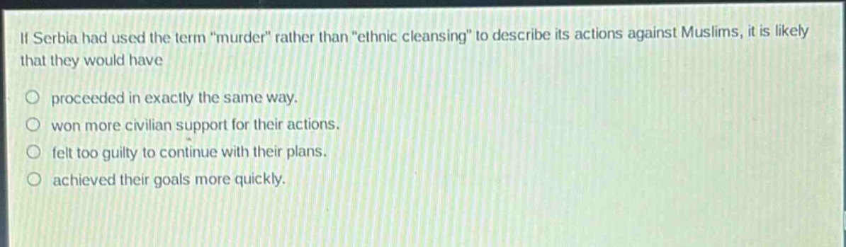 if serbia had used the term \murder\ rather than \ethnic cleansing\ to describe its actions against muslims, it is likely that they would have\n\no proceeded in exactly the same way.\no won more civilian support for their actions.\no felt too guilty to continue with their plans.\no achieved their goals more quickly.
