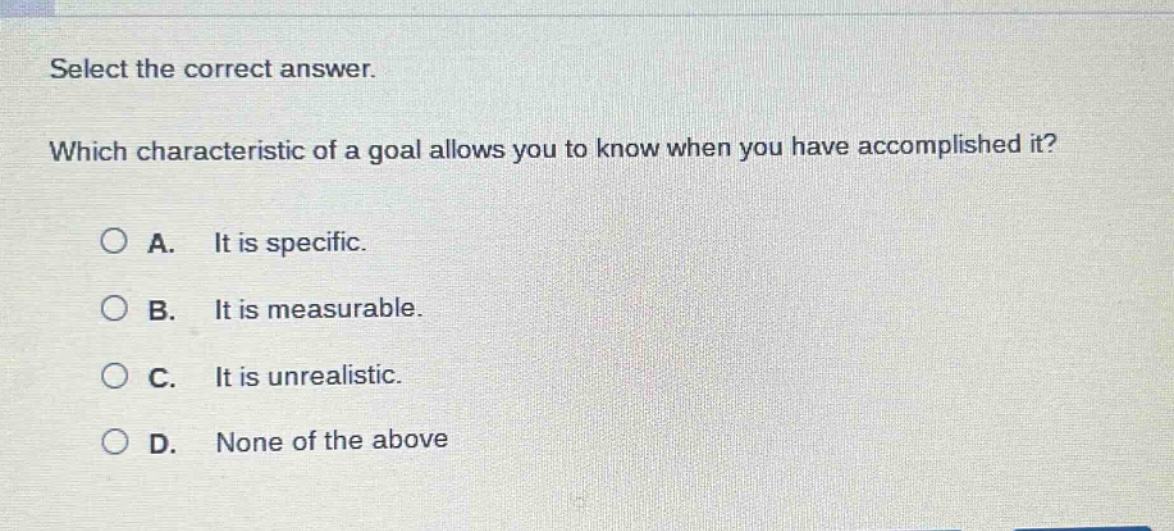 select the correct answer. which characteristic of a goal allows you to know when you have accomplished it? a. it is specific. b. it is measurable. c. it is unrealistic. d. none of the above