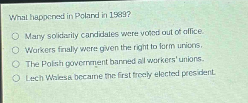 what happened in poland in 1989?\no many solidarity candidates were voted out of office.\no workers finally were given the right to form unions.\no the polish government banned all workers’ unions.\no lech walesa became the first freely elected president.