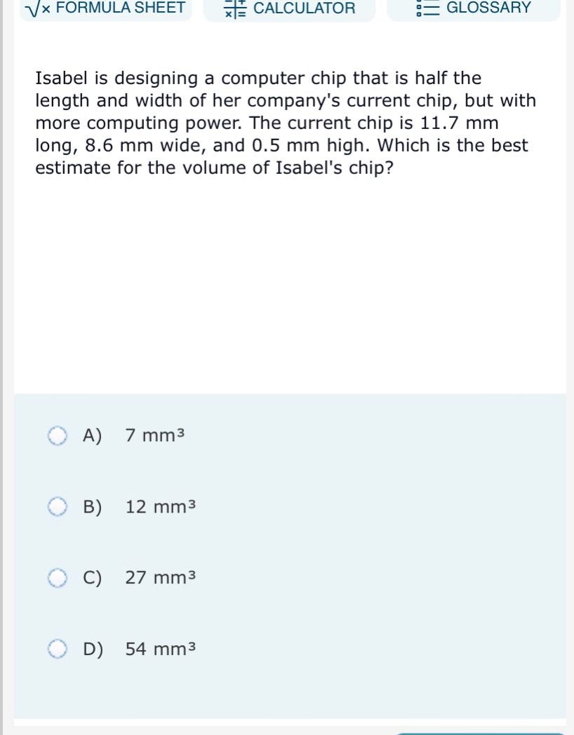 isabel is designing a computer chip that is half the length and width of her companys current chip, but with more computing power. the current chip is 11.7 mm long, 8.6 mm wide, and 0.5 mm high. which is the best estimate for the volume of isabels chip? a) 7 mm³ b) 12 mm³ c) 27 mm³ d) 54 mm³