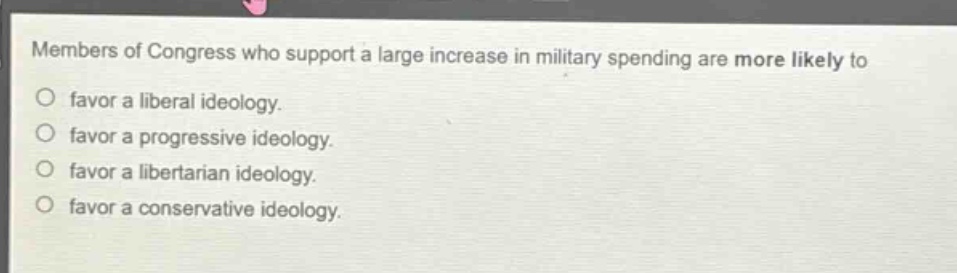 members of congress who support a large increase in military spending are more likely to\nfavor a liberal ideology.\nfavor a progressive ideology.\nfavor a libertarian ideology.\nfavor a conservative ideology.