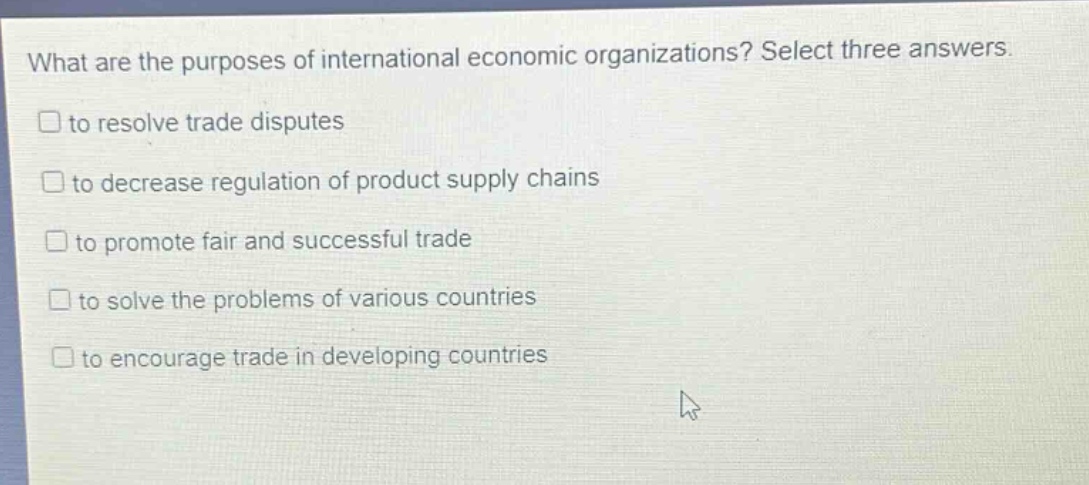 what are the purposes of international economic organizations? select three answers. to resolve trade disputes to decrease regulation of product supply chains to promote fair and successful trade to solve the problems of various countries to encourage trade in developing countries