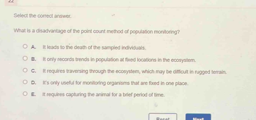 select the correct answer. what is a disadvantage of the point - count method of population monitoring? a. it leads to the death of the sampled individuals. b. it only records trends in population at fixed locations in the ecosystem. c. it requires traversing through the ecosystem, which may be difficult in rugged terrain. d. its only useful for monitoring organisms that are fixed in one place. e. it requires capturing the animal for a brief period of time.