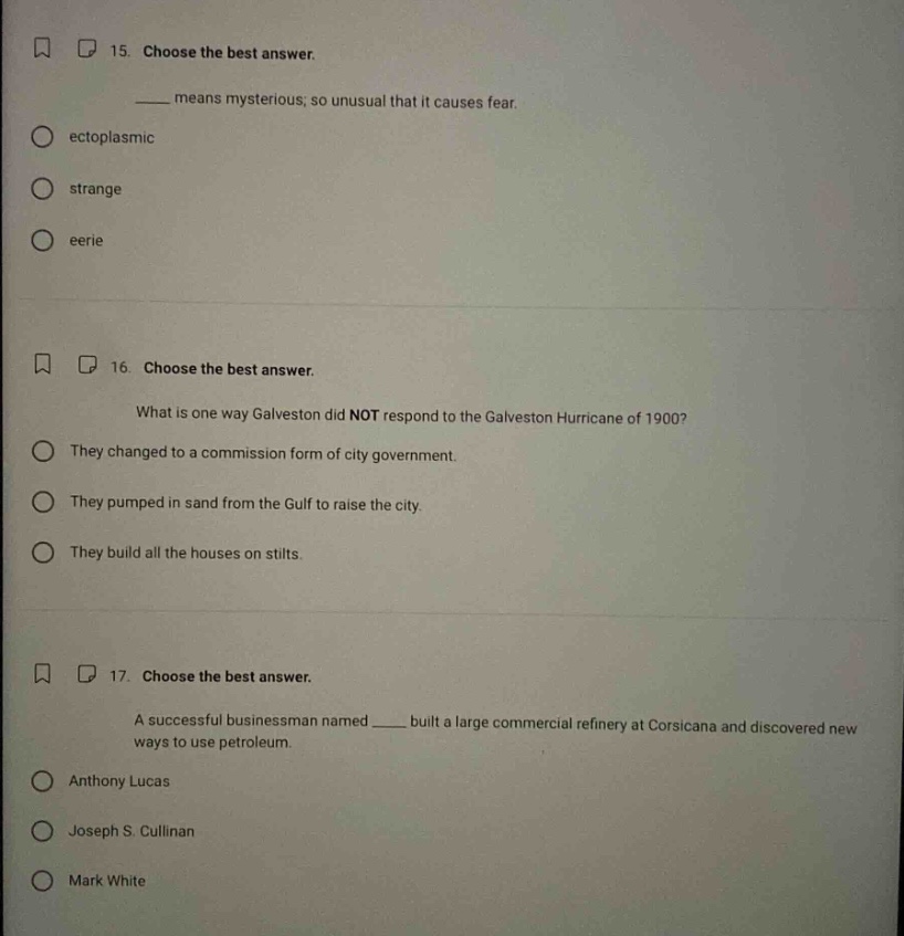 15. choose the best answer. means mysterious; so unusual that it causes fear. ectoplasmic strange eerie 16. choose the best answer. what is one way galveston did not respond to the galveston hurricane of 1900? they changed to a commission form of city government. they pumped in sand from the gulf to raise the city. they build all the houses on stilts. 17. choose the best answer. a successful businessman named built a large commercial refinery at corsicana and discovered new ways to use petroleum. anthony lucas joseph s. cullinan mark white