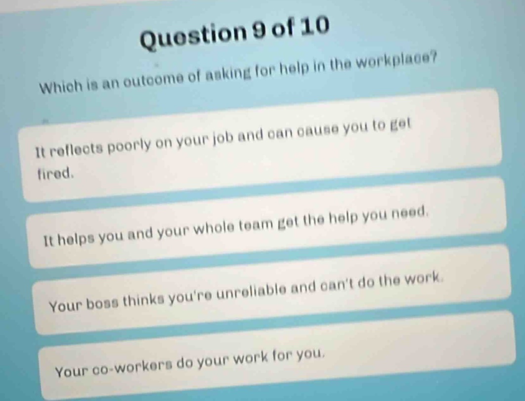 question 9 of 10 which is an outcome of asking for help in the workplace? it reflects poorly on your job and can cause you to get fired. it helps you and your whole team get the help you need. your boss thinks youre unreliable and cant do the work. your co - workers do your work for you.