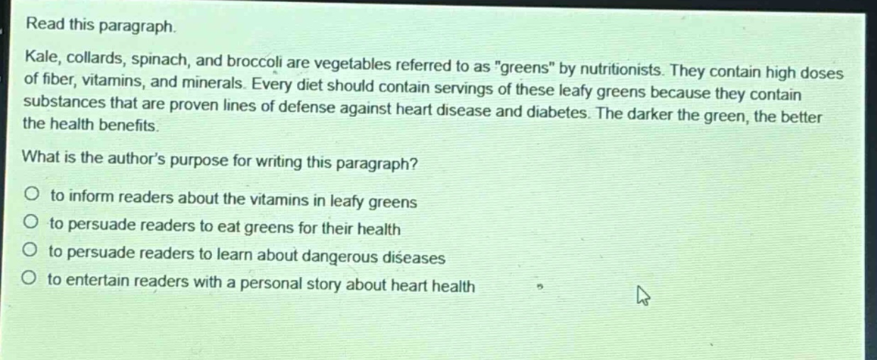 read this paragraph. kale, collards, spinach, and broccoli are vegetables referred to as \greens\ by nutritionists. they contain high doses of fiber, vitamins, and minerals. every diet should contain servings of these leafy greens because they contain substances that are proven lines of defense against heart disease and diabetes. the darker the green, the better the health benefits. what is the authors purpose for writing this paragraph? to inform readers about the vitamins in leafy greens to persuade readers to eat greens for their health to persuade readers to learn about dangerous diseases to entertain readers with a personal story about heart health
