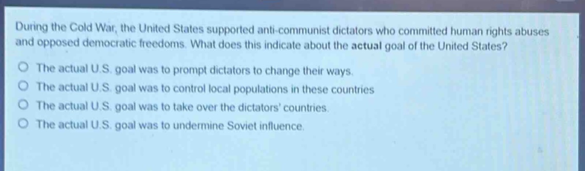 during the cold war, the united states supported anti - communist dictators who committed human rights abuses and opposed democratic freedoms. what does this indicate about the actual goal of the united states?\no the actual u.s. goal was to prompt dictators to change their ways.\no the actual u.s. goal was to control local populations in these countries\no the actual u.s. goal was to take over the dictators countries.\no the actual u.s. goal was to undermine soviet influence.