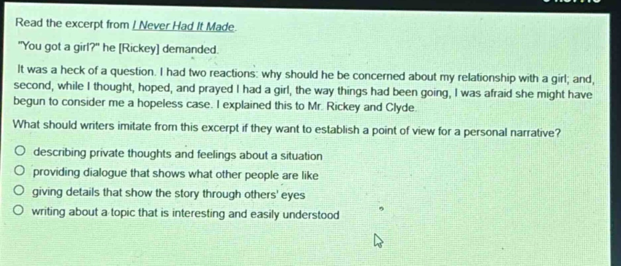 read the excerpt from i never had it made. \you got a girl?\ he rickey demanded. it was a heck of a question. i had two reactions: why should he be concerned about my relationship with a girl; and, second, while i thought, hoped, and prayed i had a girl, the way things had been going, i was afraid she might have begun to consider me a hopeless case. i explained this to mr. rickey and clyde. what should writers imitate from this excerpt if they want to establish a point of view for a personal narrative? describing private thoughts and feelings about a situation providing dialogue that shows what other people are like giving details that show the story through others’ eyes writing about a topic that is interesting and easily understood