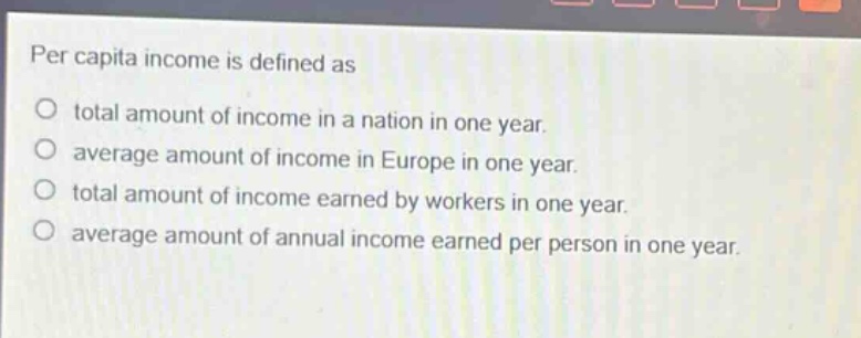 per capita income is defined as\ntotal amount of income in a nation in one year.\naverage amount of income in europe in one year.\ntotal amount of income earned by workers in one year.\naverage amount of annual income earned per person in one year.