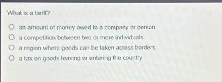 what is a tariff?\no an amount of money owed to a company or person\no a competition between two or more individuals\no a region where goods can be taken across borders\no a tax on goods leaving or entering the country
