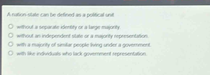 a nation - state can be defined as a political unit\nwithout a separate identity or a large majority.\nwithout an independent state or a majority representation.\nwith a majority of similar people living under a government.\nwith like individuals who lack government representation.