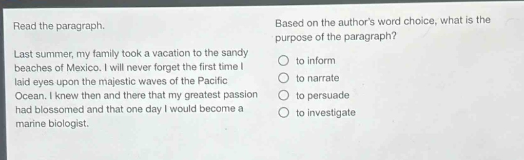 read the paragraph. last summer, my family took a vacation to the sandy beaches of mexico. i will never forget the first time i laid eyes upon the majestic waves of the pacific ocean. i knew then and there that my greatest passion had blossomed and that one day i would become a marine biologist. based on the authors word choice, what is the purpose of the paragraph? to inform to narrate to persuade to investigate