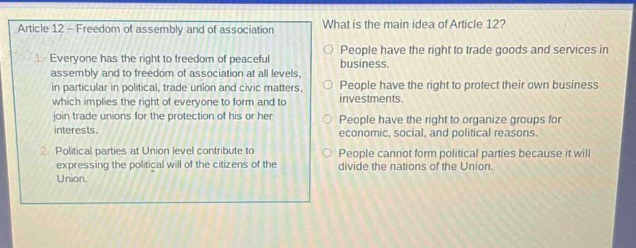article 12 - freedom of assembly and of association\n1. everyone has the right to freedom of peaceful assembly and to freedom of association at all levels, in particular in political, trade union and civic matters, which implies the right of everyone to form and to join trade unions for the protection of his or her interests.\n2. political parties at union level contribute to expressing the political will of the citizens of the union.\nwhat is the main idea of article 12?\npeople have the right to trade goods and services in business.\npeople have the right to protect their own business investments.\npeople have the right to organize groups for economic, social, and political reasons.\npeople cannot form political parties because it will divide the nations of the union.