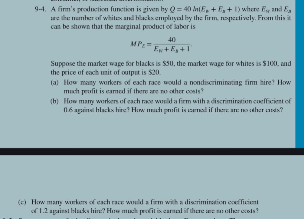 9-4. a firm’s production function is given by q = 40 ln(e_w + e_b + 1) where e_w and e_b are the number of whites and blacks employed by the firm, respectively. from this it can be shown that the marginal product of labor is mp_e = 40 / (e_w + e_b + 1). suppose the market wage for blacks is $50, the market wage for whites is $100, and the price of each unit of output is $20. (a) how many workers of each race would a nondiscriminating firm hire? how much profit is earned if there are no other costs? (b) how many workers of each race would a firm with a discrimination coefficient of 0.6 against blacks hire? how much profit is earned if there are no other costs? (c) how many workers of each race would a firm with a discrimination coefficient of 1.2 against blacks hire? how much profit is earned if there are no other costs?