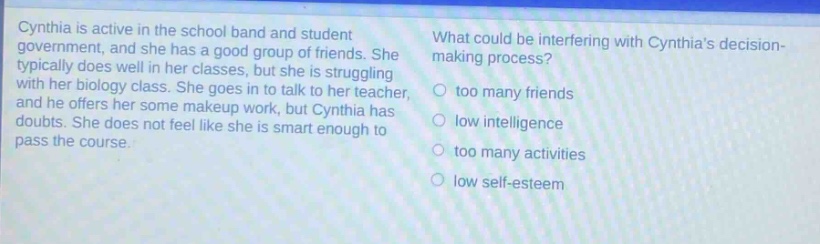 cynthia is active in the school band and student government, and she has a good group of friends. she typically does well in her classes, but she is struggling with her biology class. she goes in to talk to her teacher, and he offers her some makeup work, but cynthia has doubts. she does not feel like she is smart enough to pass the course. what could be interfering with cynthias decision - making process? too many friends low intelligence too many activities low self - esteem