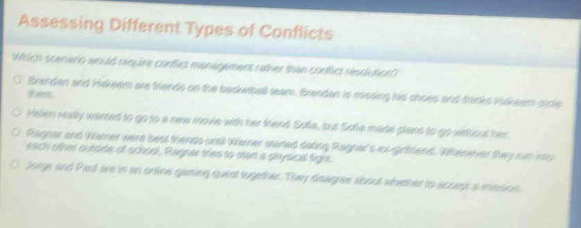 assessing different types of conflicts\nwhich scenario would require conflict management rather than conflict resolution?\nbrendan and hakeem are friends on the basketball team. brendan is missing his shoes and thinks hakeem stole them.\nhelen really wanted to go to a new movie with her friend sofia, but sofia made plans to go without her.\nragnar and warner were best friends until warner started dating ragnars ex - girlfriend. whenever they run into each other outside of school, ragnar tries to start a physical fight.\njorge and paul are in an online gaming quest together. they disagree about whether to accept a mission.