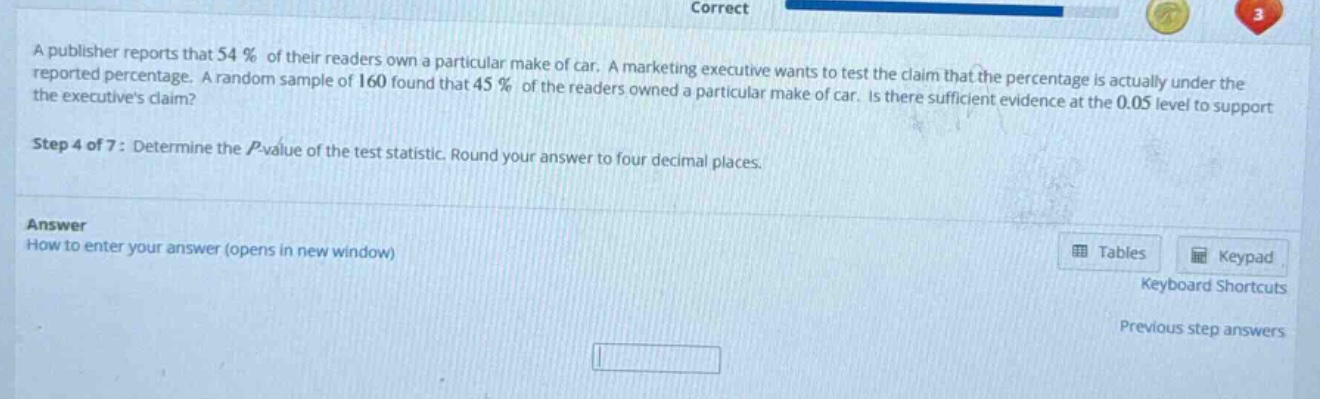 a publisher reports that 54% of their readers own a particular make of car. a marketing executive wants to test the claim that the percentage is actually under the reported percentage. a random sample of 160 found that 45% of the readers owned a particular make of car. is there sufficient evidence at the 0.05 level to support the executives claim? step 4 of 7: determine the p - value of the test statistic. round your answer to four decimal places. answer how to enter your answer (opens in new window) tables keypad keyboard shortcuts previous step answers