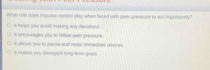 what role does impulse control play when faced with peer pressure to act impulsively?\nit helps you avoid making any decisions.\nit encourages you to follow peer pressure.\nit allows you to pause and resist immediate desires.\nit makes you disregard long - term goals.