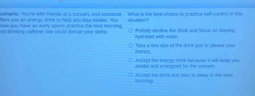 scenario: youre with friends at a concert, and someone offers you an energy drink to help you stay awake. you know you have an early sports practice the next morning, and drinking caffeine late could disrupt your sleep. what is the best choice to practice self - control in this situation? politely decline the drink and focus on staying hydrated with water. take a few sips of the drink just to please your friends. accept the energy drink because it will keep you awake and energized for the concert. accept the drink and plan to sleep in the next morning.