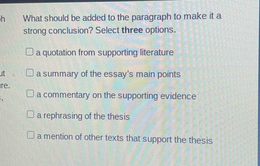 what should be added to the paragraph to make it a strong conclusion? select three options. a quotation from supporting literature a summary of the essays main points a commentary on the supporting evidence a rephrasing of the thesis a mention of other texts that support the thesis