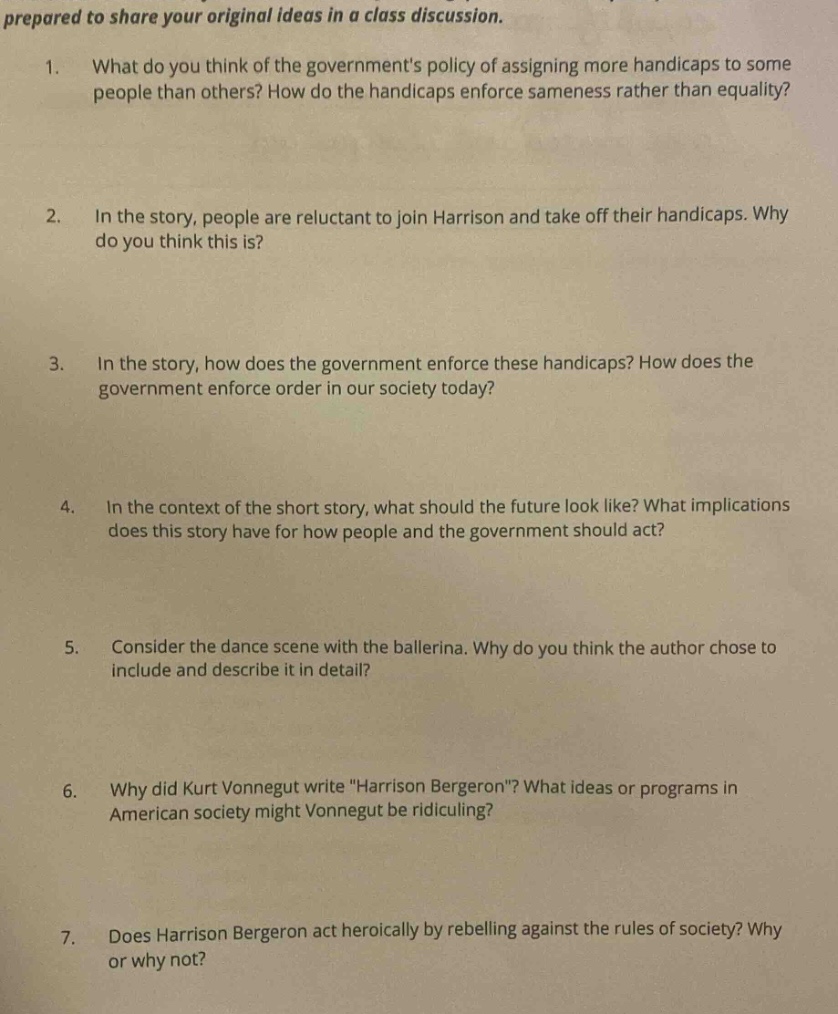prepared to share your original ideas in a class discussion. 1. what do you think of the governments policy of assigning more handicaps to some people than others? how do the handicaps enforce sameness rather than equality? 2. in the story, people are reluctant to join harrison and take off their handicaps. why do you think this is? 3. in the story, how does the government enforce these handicaps? how does the government enforce order in our society today? 4. in the context of the short story, what should the future look like? what implications does this story have for how people and the government should act? 5. consider the dance scene with the ballerina. why do you think the author chose to include and describe it in detail? 6. why did kurt vonnegut write \harrison bergeron\? what ideas or programs in american society might vonnegut be ridiculing? 7. does harrison bergeron act heroically by rebelling against the rules of society? why or why not?